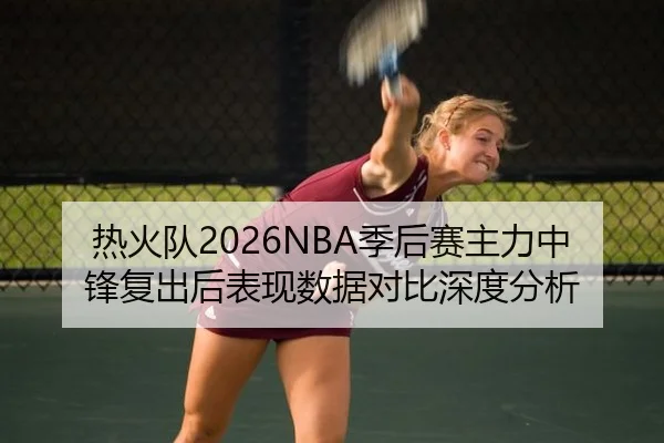 热火队2026NBA季后赛主力中锋复出后表现数据对比深度分析