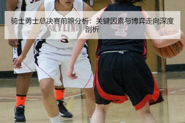 骑士勇士总决赛前瞻分析：关键因素与博弈走向深度剖析